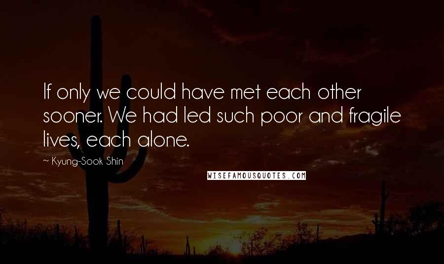 Kyung-Sook Shin Quotes: If only we could have met each other sooner. We had led such poor and fragile lives, each alone.