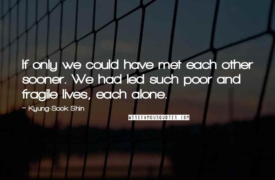 Kyung-Sook Shin Quotes: If only we could have met each other sooner. We had led such poor and fragile lives, each alone.