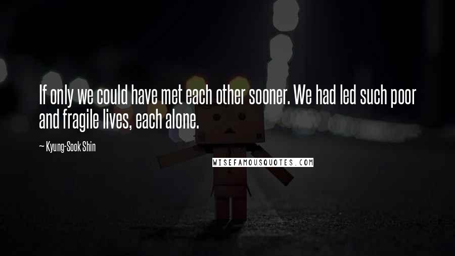 Kyung-Sook Shin Quotes: If only we could have met each other sooner. We had led such poor and fragile lives, each alone.