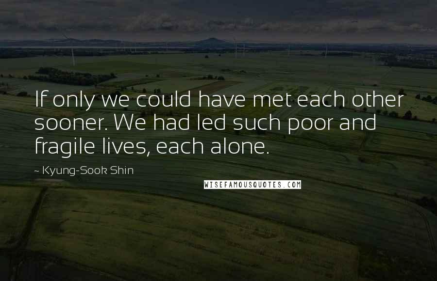 Kyung-Sook Shin Quotes: If only we could have met each other sooner. We had led such poor and fragile lives, each alone.