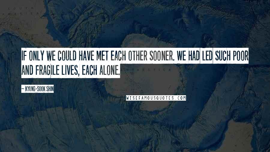 Kyung-Sook Shin Quotes: If only we could have met each other sooner. We had led such poor and fragile lives, each alone.