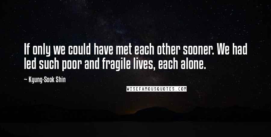 Kyung-Sook Shin Quotes: If only we could have met each other sooner. We had led such poor and fragile lives, each alone.