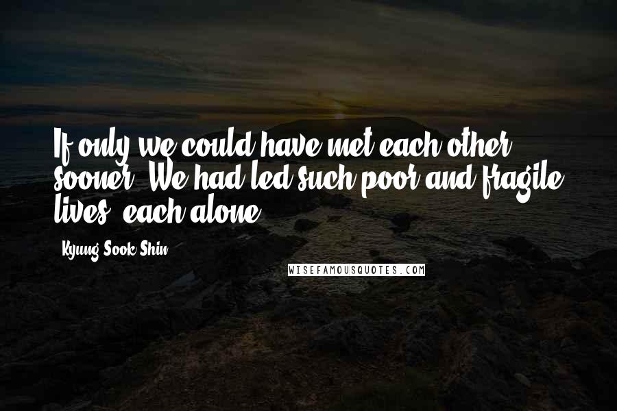 Kyung-Sook Shin Quotes: If only we could have met each other sooner. We had led such poor and fragile lives, each alone.