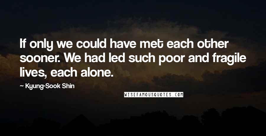 Kyung-Sook Shin Quotes: If only we could have met each other sooner. We had led such poor and fragile lives, each alone.