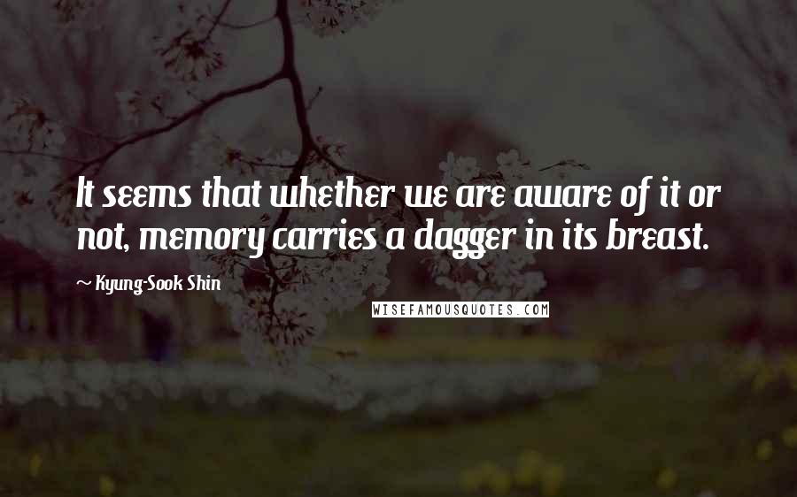 Kyung-Sook Shin Quotes: It seems that whether we are aware of it or not, memory carries a dagger in its breast.