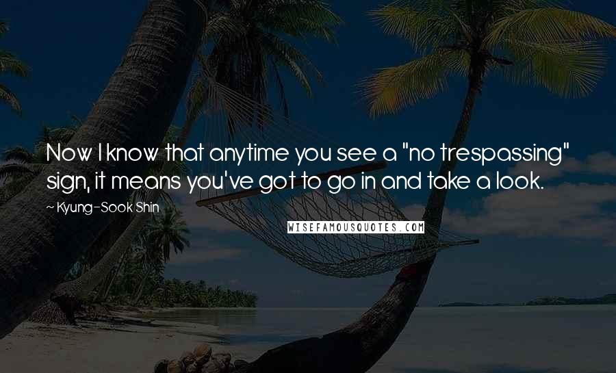 Kyung-Sook Shin Quotes: Now I know that anytime you see a "no trespassing" sign, it means you've got to go in and take a look.