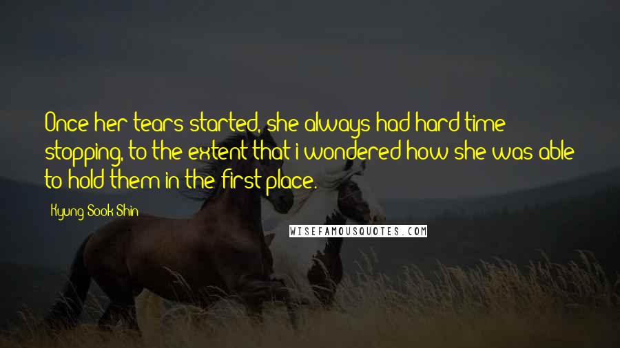 Kyung-Sook Shin Quotes: Once her tears started, she always had hard time stopping, to the extent that i wondered how she was able to hold them in the first place.