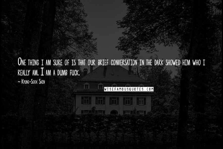 Kyung-Sook Shin Quotes: One thing i am sure of is that our brief conversation in the dark showed him who i really am. I am a dumb fuck.