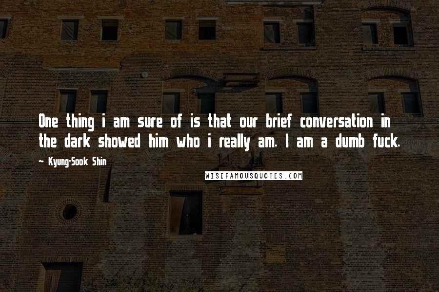 Kyung-Sook Shin Quotes: One thing i am sure of is that our brief conversation in the dark showed him who i really am. I am a dumb fuck.