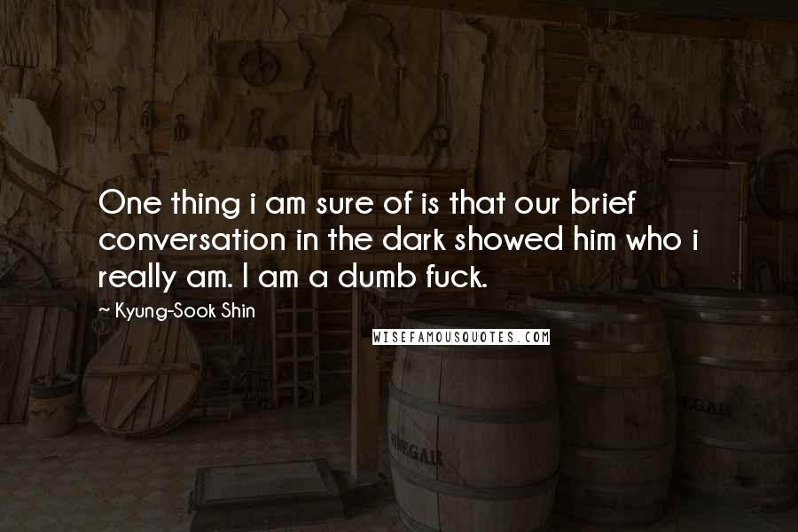 Kyung-Sook Shin Quotes: One thing i am sure of is that our brief conversation in the dark showed him who i really am. I am a dumb fuck.