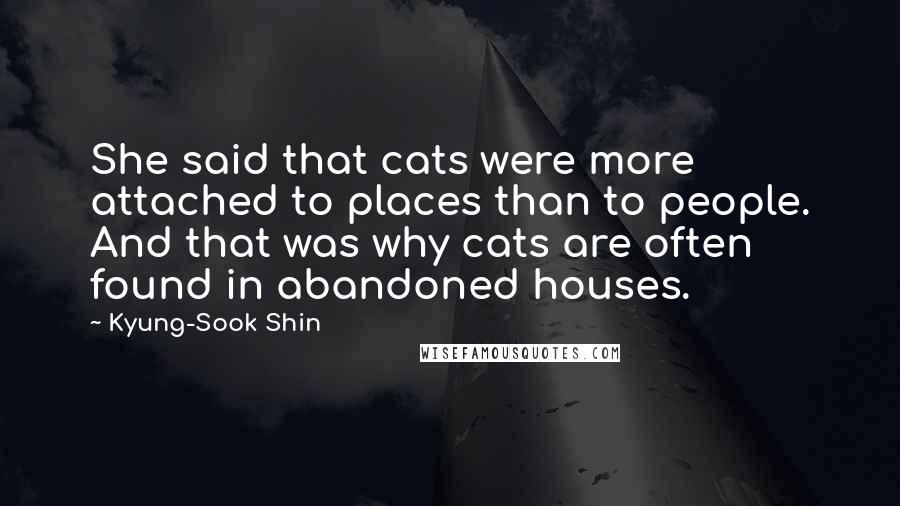 Kyung-Sook Shin Quotes: She said that cats were more attached to places than to people. And that was why cats are often found in abandoned houses.