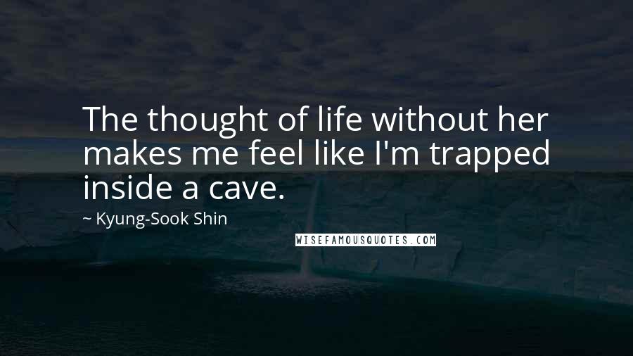 Kyung-Sook Shin Quotes: The thought of life without her makes me feel like I'm trapped inside a cave.