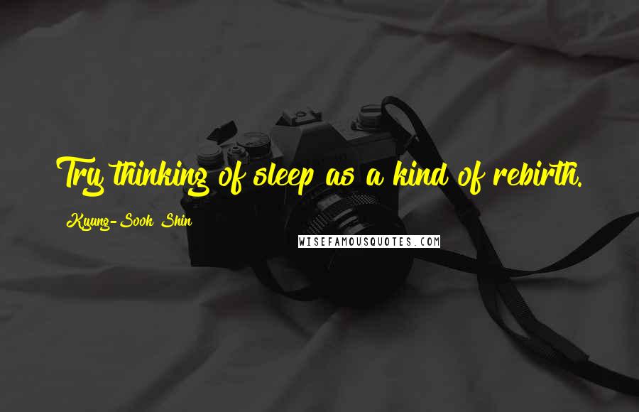 Kyung-Sook Shin Quotes: Try thinking of sleep as a kind of rebirth.