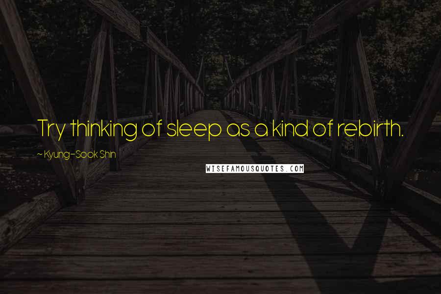 Kyung-Sook Shin Quotes: Try thinking of sleep as a kind of rebirth.