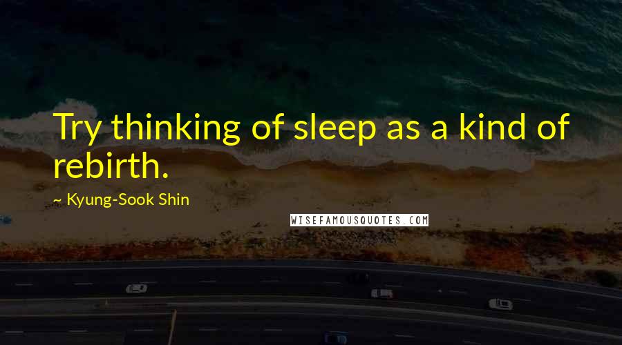 Kyung-Sook Shin Quotes: Try thinking of sleep as a kind of rebirth.