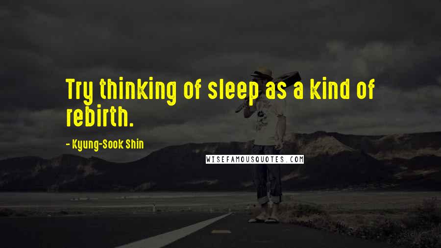 Kyung-Sook Shin Quotes: Try thinking of sleep as a kind of rebirth.