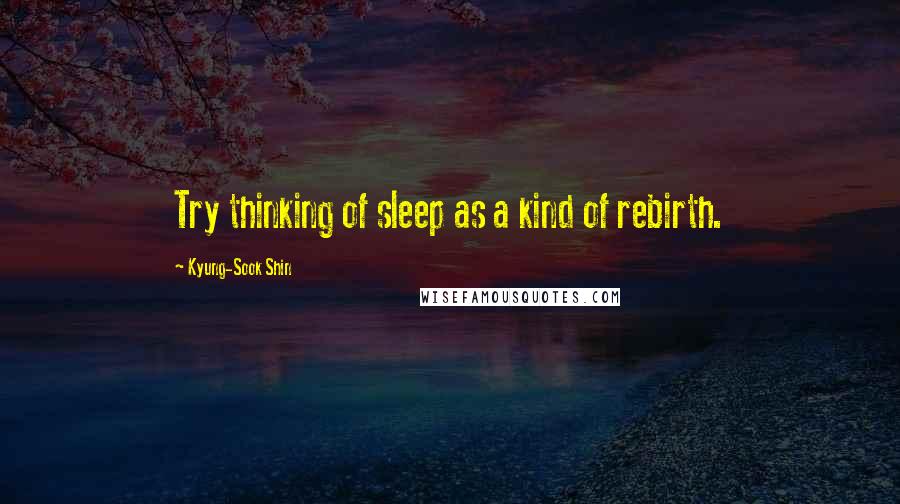 Kyung-Sook Shin Quotes: Try thinking of sleep as a kind of rebirth.