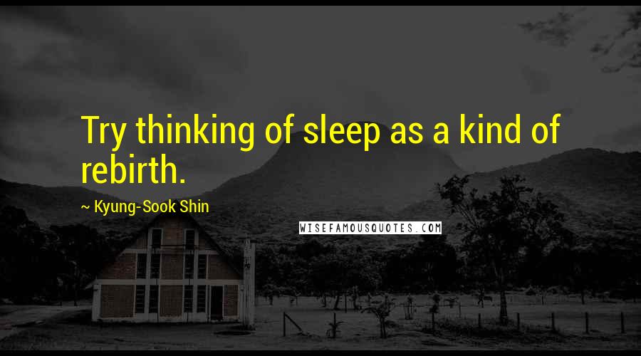 Kyung-Sook Shin Quotes: Try thinking of sleep as a kind of rebirth.