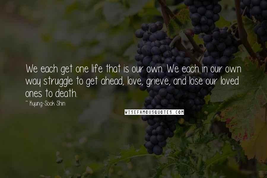 Kyung-Sook Shin Quotes: We each get one life that is our own. We each in our own way struggle to get ahead, love, grieve, and lose our loved ones to death.