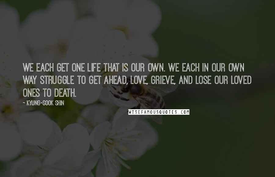 Kyung-Sook Shin Quotes: We each get one life that is our own. We each in our own way struggle to get ahead, love, grieve, and lose our loved ones to death.