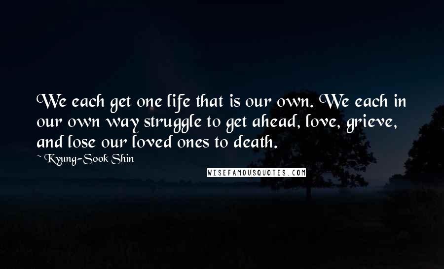Kyung-Sook Shin Quotes: We each get one life that is our own. We each in our own way struggle to get ahead, love, grieve, and lose our loved ones to death.