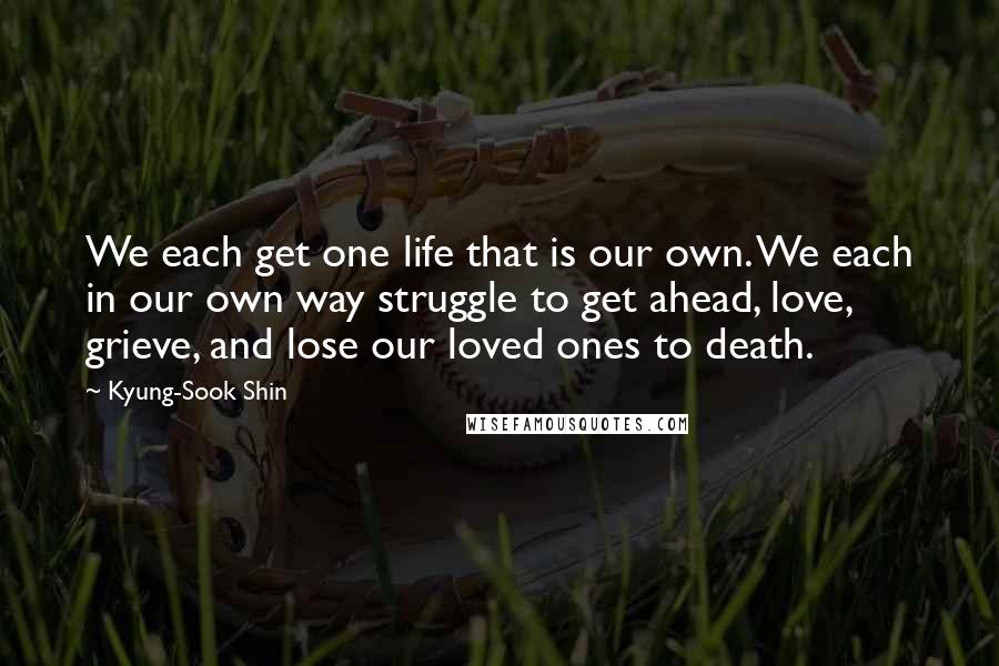 Kyung-Sook Shin Quotes: We each get one life that is our own. We each in our own way struggle to get ahead, love, grieve, and lose our loved ones to death.