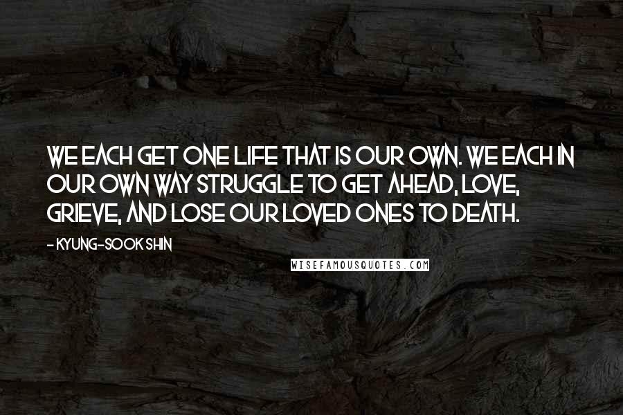 Kyung-Sook Shin Quotes: We each get one life that is our own. We each in our own way struggle to get ahead, love, grieve, and lose our loved ones to death.