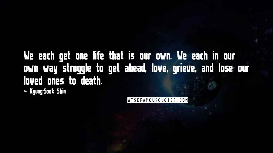 Kyung-Sook Shin Quotes: We each get one life that is our own. We each in our own way struggle to get ahead, love, grieve, and lose our loved ones to death.