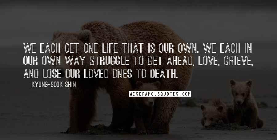 Kyung-Sook Shin Quotes: We each get one life that is our own. We each in our own way struggle to get ahead, love, grieve, and lose our loved ones to death.