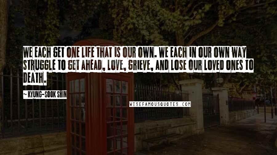 Kyung-Sook Shin Quotes: We each get one life that is our own. We each in our own way struggle to get ahead, love, grieve, and lose our loved ones to death.