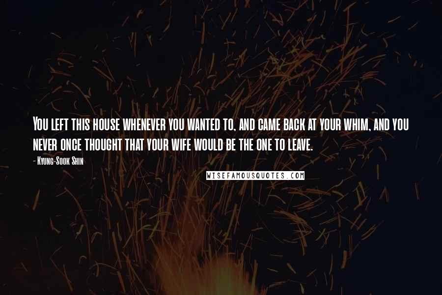 Kyung-Sook Shin Quotes: You left this house whenever you wanted to, and came back at your whim, and you never once thought that your wife would be the one to leave.