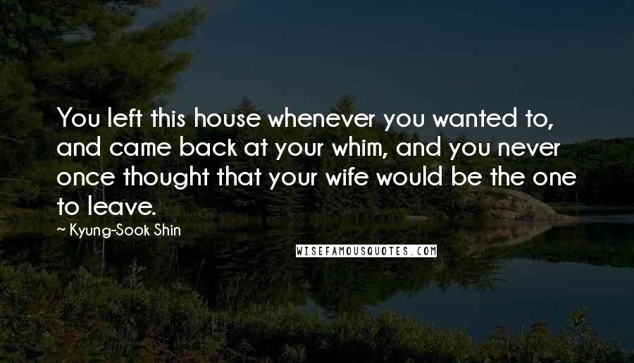 Kyung-Sook Shin Quotes: You left this house whenever you wanted to, and came back at your whim, and you never once thought that your wife would be the one to leave.