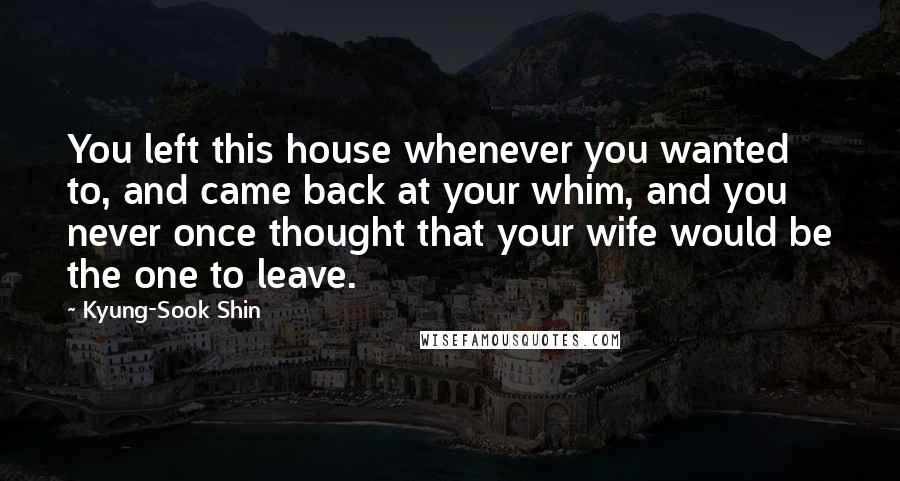 Kyung-Sook Shin Quotes: You left this house whenever you wanted to, and came back at your whim, and you never once thought that your wife would be the one to leave.