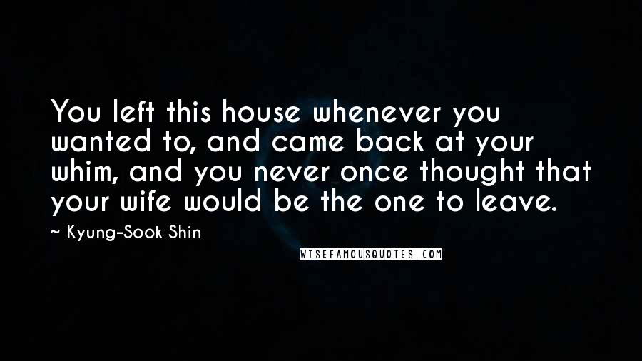 Kyung-Sook Shin Quotes: You left this house whenever you wanted to, and came back at your whim, and you never once thought that your wife would be the one to leave.