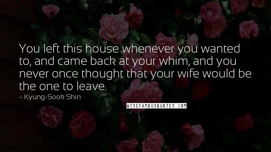 Kyung-Sook Shin Quotes: You left this house whenever you wanted to, and came back at your whim, and you never once thought that your wife would be the one to leave.