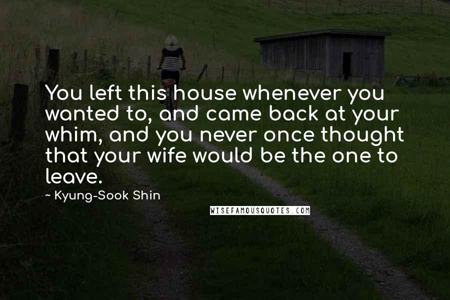 Kyung-Sook Shin Quotes: You left this house whenever you wanted to, and came back at your whim, and you never once thought that your wife would be the one to leave.