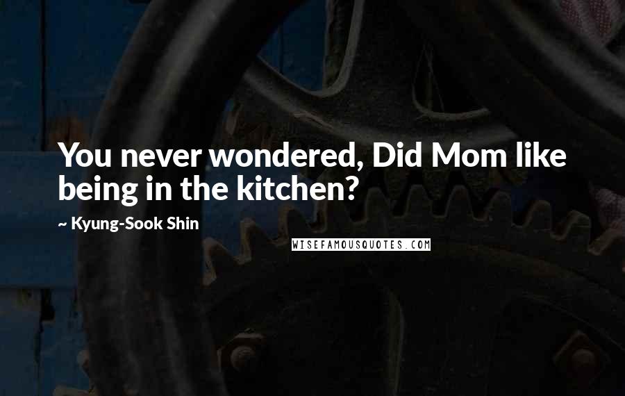 Kyung-Sook Shin Quotes: You never wondered, Did Mom like being in the kitchen?