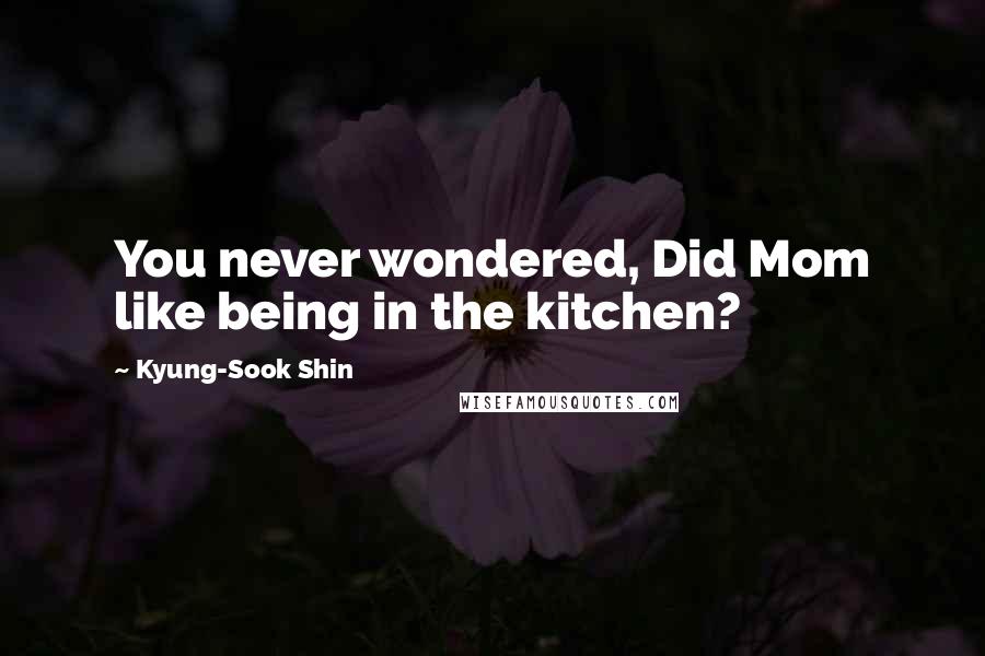 Kyung-Sook Shin Quotes: You never wondered, Did Mom like being in the kitchen?