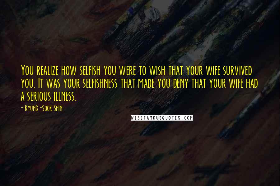 Kyung-Sook Shin Quotes: You realize how selfish you were to wish that your wife survived you. It was your selfishness that made you deny that your wife had a serious illness.