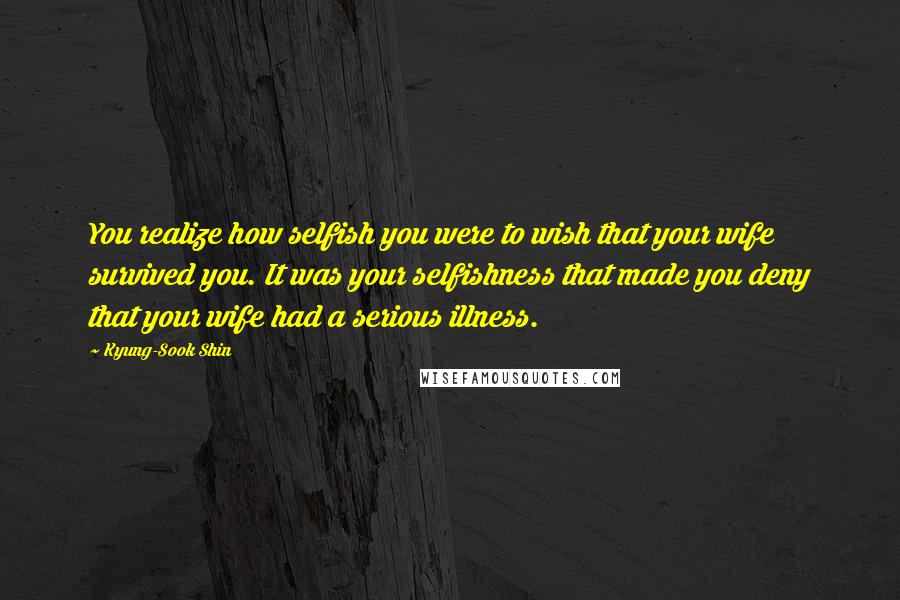 Kyung-Sook Shin Quotes: You realize how selfish you were to wish that your wife survived you. It was your selfishness that made you deny that your wife had a serious illness.