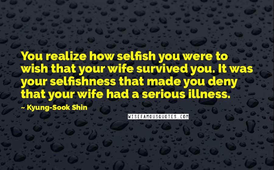 Kyung-Sook Shin Quotes: You realize how selfish you were to wish that your wife survived you. It was your selfishness that made you deny that your wife had a serious illness.