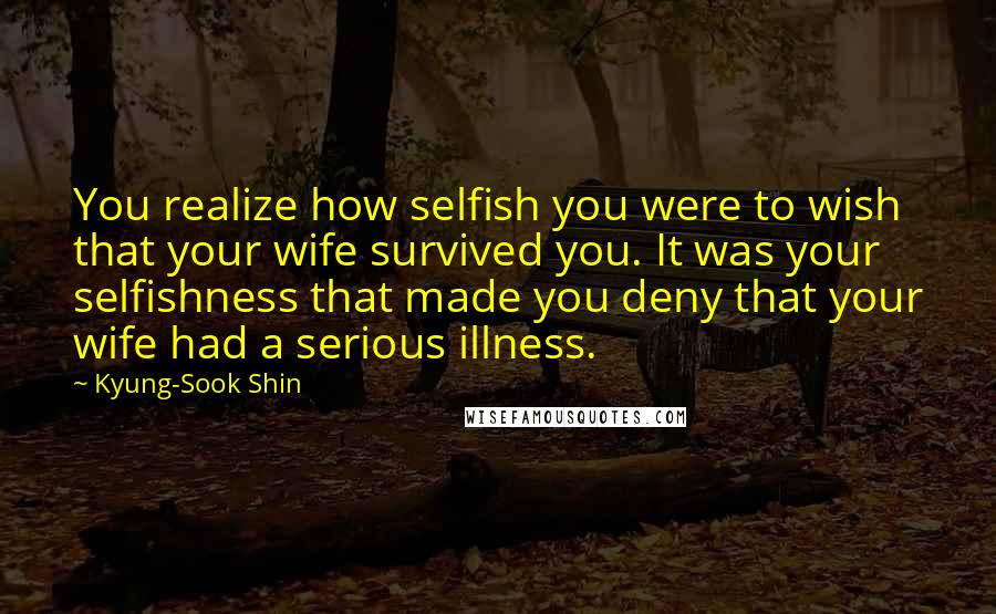 Kyung-Sook Shin Quotes: You realize how selfish you were to wish that your wife survived you. It was your selfishness that made you deny that your wife had a serious illness.