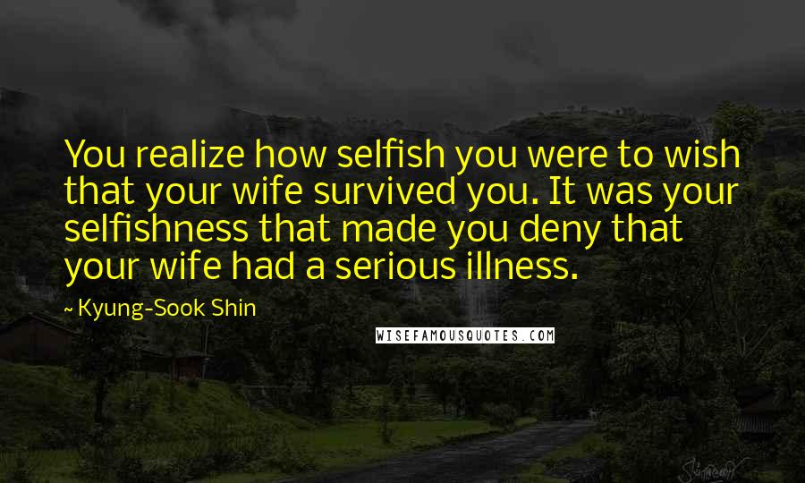 Kyung-Sook Shin Quotes: You realize how selfish you were to wish that your wife survived you. It was your selfishness that made you deny that your wife had a serious illness.