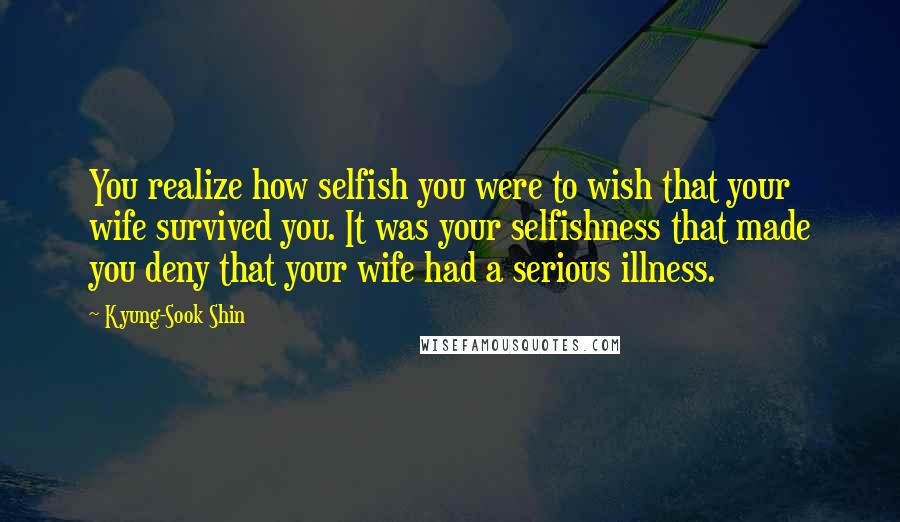 Kyung-Sook Shin Quotes: You realize how selfish you were to wish that your wife survived you. It was your selfishness that made you deny that your wife had a serious illness.