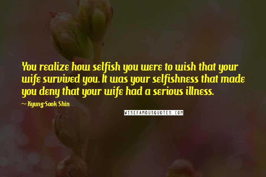 Kyung-Sook Shin Quotes: You realize how selfish you were to wish that your wife survived you. It was your selfishness that made you deny that your wife had a serious illness.