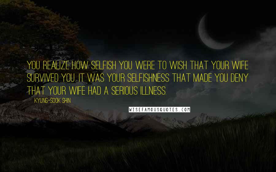 Kyung-Sook Shin Quotes: You realize how selfish you were to wish that your wife survived you. It was your selfishness that made you deny that your wife had a serious illness.