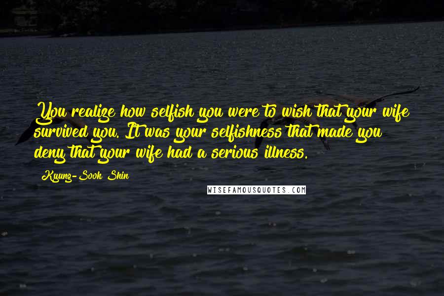 Kyung-Sook Shin Quotes: You realize how selfish you were to wish that your wife survived you. It was your selfishness that made you deny that your wife had a serious illness.