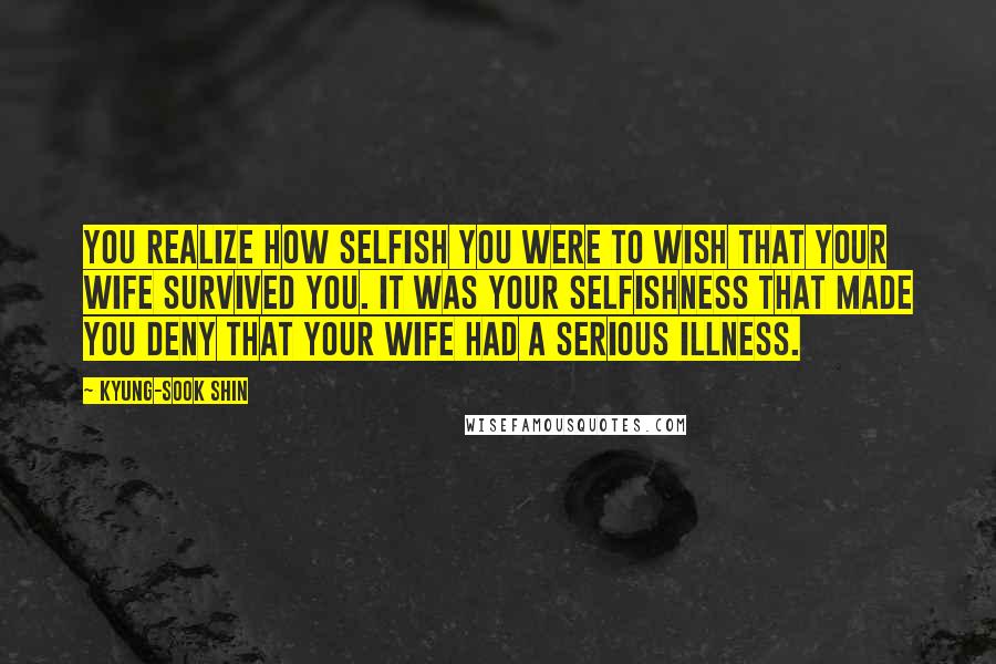 Kyung-Sook Shin Quotes: You realize how selfish you were to wish that your wife survived you. It was your selfishness that made you deny that your wife had a serious illness.