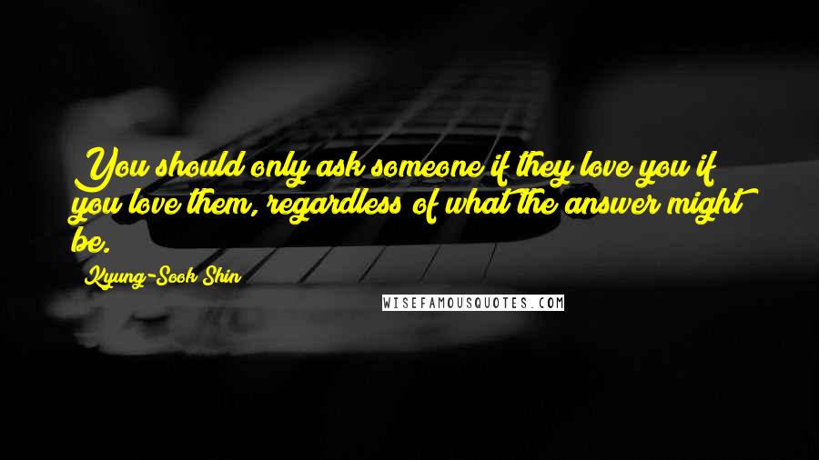 Kyung-Sook Shin Quotes: You should only ask someone if they love you if you love them, regardless of what the answer might be.