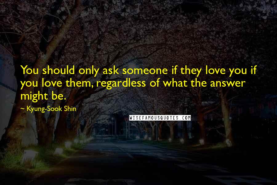 Kyung-Sook Shin Quotes: You should only ask someone if they love you if you love them, regardless of what the answer might be.